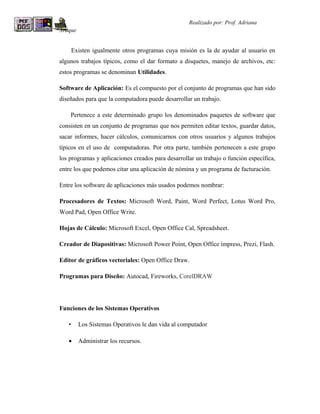 R                                                   Realizado por: Prof. Adriana
Araque


        Existen igualmente otros programas cuya misión es la de ayudar al usuario en
algunos trabajos típicos, como el dar formato a disquetes, manejo de archivos, etc:
estos programas se denominan Utilidades.

Software de Aplicación: Es el compuesto por el conjunto de programas que han sido
diseñados para que la computadora puede desarrollar un trabajo.

    Pertenece a este determinado grupo los denominados paquetes de software que
consisten en un conjunto de programas que nos permiten editar textos, guardar datos,
sacar informes, hacer cálculos, comunicarnos con otros usuarios y algunos trabajos
típicos en el uso de computadoras. Por otra parte, también pertenecen a este grupo
los programas y aplicaciones creados para desarrollar un trabajo o función específica,
entre los que podemos citar una aplicación de nómina y un programa de facturación.

Entre los software de aplicaciones más usados podemos nombrar:

Procesadores de Textos: Microsoft Word, Paint, Word Perfect, Lotus Word Pro,
Word Pad, Open Office Write.

Hojas de Cálculo: Microsoft Excel, Open Office Cal, Spreadsheet.

Creador de Diapositivas: Microsoft Power Point, Open Office impress, Prezi, Flash.

Editor de gráficos vectoriales: Open Office Draw.

Programas para Diseño: Autocad, Fireworks, CorelDRAW




Funciones de los Sistemas Operativos

    •     Los Sistemas Operativos le dan vida al computador

    •     Administrar los recursos.
 