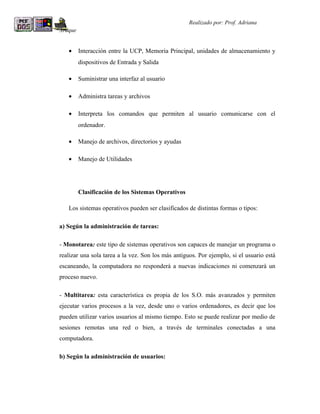R                                                   Realizado por: Prof. Adriana
Araque


    •    Interacción entre la UCP, Memoria Principal, unidades de almacenamiento y
         dispositivos de Entrada y Salida

    •    Suministrar una interfaz al usuario

    •    Administra tareas y archivos

    •    Interpreta los comandos que permiten al usuario comunicarse con el
         ordenador.

    •    Manejo de archivos, directorios y ayudas

    •    Manejo de Utilidades




         Clasificación de los Sistemas Operativos

    Los sistemas operativos pueden ser clasificados de distintas formas o tipos:

a) Según la administración de tareas:

- Monotarea: este tipo de sistemas operativos son capaces de manejar un programa o
realizar una sola tarea a la vez. Son los más antiguos. Por ejemplo, si el usuario está
escaneando, la computadora no responderá a nuevas indicaciones ni comenzará un
proceso nuevo.

- Multitarea: esta característica es propia de los S.O. más avanzados y permiten
ejecutar varios procesos a la vez, desde uno o varios ordenadores, es decir que los
pueden utilizar varios usuarios al mismo tiempo. Esto se puede realizar por medio de
sesiones remotas una red o bien, a través de terminales conectadas a una
computadora.

b) Según la administración de usuarios:
 