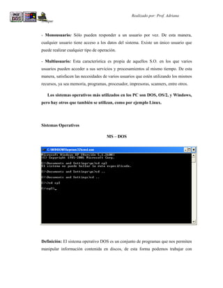 R                                                  Realizado por: Prof. Adriana
Araque


- Monousuario: Sólo pueden responder a un usuario por vez. De esta manera,
cualquier usuario tiene acceso a los datos del sistema. Existe un único usuario que
puede realizar cualquier tipo de operación.

- Multiusuario: Esta característica es propia de aquellos S.O. en los que varios
usuarios pueden acceder a sus servicios y procesamientos al mismo tiempo. De esta
manera, satisfacen las necesidades de varios usuarios que estén utilizando los mismos
recursos, ya sea memoria, programas, procesador, impresoras, scanners, entre otros.

    Los sistemas operativos más utilizados en los PC son DOS, OS/2, y Windows,
pero hay otros que también se utilizan, como por ejemplo Linux.




Sistemas Operativos

                                     MS – DOS




Definición: El sistema operativo DOS es un conjunto de programas que nos permiten
manipular información contenida en discos, de esta forma podemos trabajar con
 