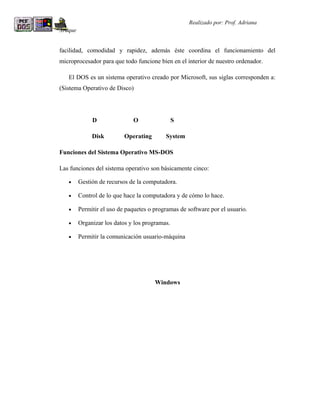 R                                                   Realizado por: Prof. Adriana
Araque


facilidad, comodidad y rapidez, además éste coordina el funcionamiento del
microprocesador para que todo funcione bien en el interior de nuestro ordenador.

    El DOS es un sistema operativo creado por Microsoft, sus siglas corresponden a:
(Sistema Operativo de Disco)




              D               O                 S

              Disk         Operating       System

Funciones del Sistema Operativo MS-DOS

Las funciones del sistema operativo son básicamente cinco:

    •    Gestión de recursos de la computadora.

    •    Control de lo que hace la computadora y de cómo lo hace.

    •    Permitir el uso de paquetes o programas de software por el usuario.

    •    Organizar los datos y los programas.

    •    Permitir la comunicación usuario-máquina




                                       Windows
 