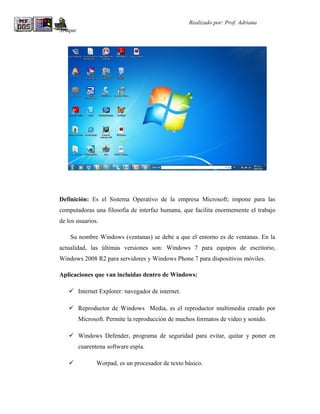 R                                                  Realizado por: Prof. Adriana
Araque




Definición: Es el Sistema Operativo de la empresa Microsoft; impone para las
computadoras una filosofía de interfaz humana, que facilita enormemente el trabajo
de los usuarios.

    Su nombre Windows (ventanas) se debe a que el entorno es de ventanas. En la
actualidad, las últimas versiones son: Windows 7 para equipos de escritorio,
Windows 2008 R2 para servidores y Windows Phone 7 para dispositivos móviles.

Aplicaciones que van incluidas dentro de Windows:

     Internet Explorer: navegador de internet.

     Reproductor de Windows Media, es el reproductor multimedia creado por
         Microsoft. Permite la reproducción de muchos formatos de video y sonido.

     Windows Defender, programa de seguridad para evitar, quitar y poner en
         cuarentena software espía.

               Worpad, es un procesador de texto básico.
 