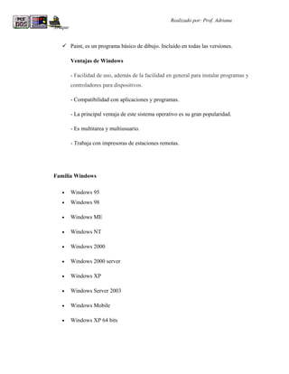 R                                                    Realizado por: Prof. Adriana
Araque


     Paint, es un programa básico de dibujo. Incluido en todas las versiones.

         Ventajas de Windows

         - Facilidad de uso, además de la facilidad en general para instalar programas y
         controladores para dispositivos.

         - Compatibilidad con aplicaciones y programas.

         - La principal ventaja de este sistema operativo es su gran popularidad.

         - Es multitarea y multiusuario.

         - Trabaja con impresoras de estaciones remotas.




Familia Windows

    •    Windows 95
    •    Windows 98

    •    Windows ME

    •    Windows NT

    •    Windows 2000

    •    Windows 2000 server

    •    Windows XP

    •    Windows Server 2003

    •    Windows Mobile

    •    Windows XP 64 bits
 