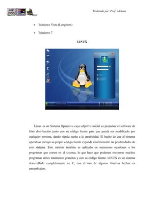 R                                                Realizado por: Prof. Adriana
Araque


    •    Windows Vista (Longhorn)

    •    Windows 7

                                     LINUX




    Linux es un Sistema Operativo cuyo objetivo inicial es propulsar el software de
libre distribución junto con su código fuente para que pueda ser modificado por
cualquier persona, dando rienda suelta a la creatividad. El hecho de que el sistema
operativo incluya su propio código fuente expande enormemente las posibilidades de
este sistema. Este método también es aplicado en numerosas ocasiones a los
programas que corren en el sistema, lo que hace que podamos encontrar muchos
programas útiles totalmente gratuitos y con su código fuente. LINUX es un sistema
desarrollado completamente en C, con el uso de algunas librerías hechas en
ensamblador.
 