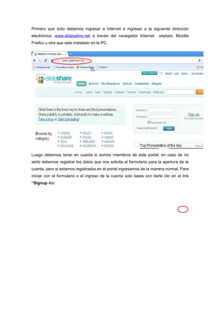 Primero que todo debemos ingresar a Internet e ingresar a la siguiente dirección
electrónica: www.slidesahre.net a través del navegador Internet        explore, Mozilla
Firefox u otra que este instalado en la PC.




Luego debemos tener en cuenta si somos miembros de este portal; en caso de no
serlo debemos registrar los datos que nos solicita el formulario para la apertura de la
cuenta, pero si estamos registrados en el portal ingresamos de la manera normal. Para
iniciar con el formulario o el ingreso de la cuenta solo basta con darle clic en el link
“Signup Así:
 