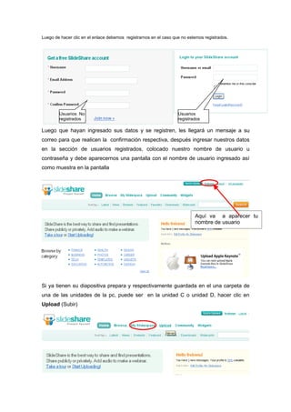 Luego de hacer clic en el enlace debemos registrarnos en el caso que no estemos registrados.




        Usuarios No                                                Usuarios
        registrados                                                registrados

Luego que hayan ingresado sus datos y se registren, les llegará un mensaje a su
correo para que realicen la confirmación respectiva, después ingresar nuestros datos
en la sección de usuarios registrados, colocado nuestro nombre de usuario u
contraseña y debe aparecernos una pantalla con el nombre de usuario ingresado así
como muestra en la pantalla




                                                                           Aquí va a aparecer tu
                                                                           nombre de usuario




Si ya tienen su diapositiva prepara y respectivamente guardada en el una carpeta de
una de las unidades de la pc, puede ser en la unidad C o unidad D, hacer clic en
Upload (Subir)
 