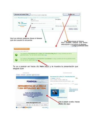 Aquí se colocan palabras claves si deseas
que otro usuario lo encuentre
                                                             Acá seleccionas el idioma
                                                          Aquí puedes colocar una breve
                                                          descripción y la autoría si deseas.
                                                                        Luego publicas todo




   Te va a parecer así haces clic here (aquí) y te muestra la presentación que
   elegiste subir




                                                       Vas a pasar a esto, haces
                                                       doble clic aquí
 