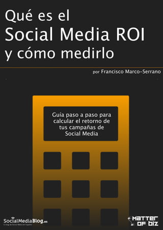 Qué es el

Social Media ROI
y cómo medirlo
por

Francisco Marco-Serrano

!

Guía paso a paso para
calcular el retorno de
tus campañas de
Social Media

 