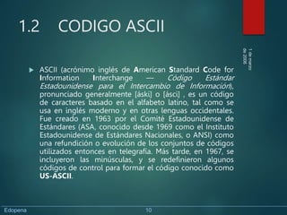 1.2 CODIGO ASCII
 ASCII (acrónimo inglés de American Standard Code for
Information Interchange — Código Estándar
Estadounidense para el Intercambio de Información),
pronunciado generalmente [áski] o [ásci] , es un código
de caracteres basado en el alfabeto latino, tal como se
usa en inglés moderno y en otras lenguas occidentales.
Fue creado en 1963 por el Comité Estadounidense de
Estándares (ASA, conocido desde 1969 como el Instituto
Estadounidense de Estándares Nacionales, o ANSI) como
una refundición o evolución de los conjuntos de códigos
utilizados entonces en telegrafía. Más tarde, en 1967, se
incluyeron las minúsculas, y se redefinieron algunos
códigos de control para formar el código conocido como
US-ASCII.
1
de
marzo
de
2006
Edopena 10
 