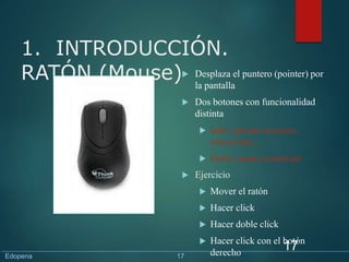 1. INTRODUCCIÓN.
RATÓN (Mouse) Desplaza el puntero (pointer) por
la pantalla
 Dos botones con funcionalidad
distinta
 Izdo: ejecuta acciones,
selecciona, ...
 Dcho: menú contextual
 Ejercicio
 Mover el ratón
 Hacer click
 Hacer doble click
 Hacer click con el botón
derecho
17
Edopena 17
 
