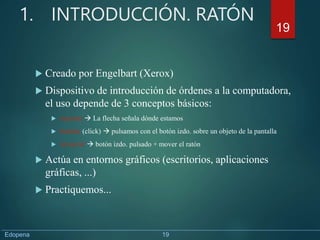 1. INTRODUCCIÓN. RATÓN
 Creado por Engelbart (Xerox)
 Dispositivo de introducción de órdenes a la computadora,
el uso depende de 3 conceptos básicos:
 Apuntar  La flecha señala dónde estamos
 Señalar (click)  pulsamos con el botón izdo. sobre un objeto de la pantalla
 Arrastrar  botón izdo. pulsado + mover el ratón
 Actúa en entornos gráficos (escritorios, aplicaciones
gráficas, ...)
 Practiquemos...
19
Edopena 19
 