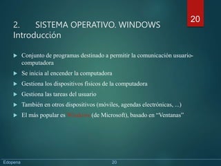 2. SISTEMA OPERATIVO. WINDOWS
Introducción
 Conjunto de programas destinado a permitir la comunicación usuario-
computadora
 Se inicia al encender la computadora
 Gestiona los dispositivos físicos de la computadora
 Gestiona las tareas del usuario
 También en otros dispositivos (móviles, agendas electrónicas, ...)
 El más popular es Windows (de Microsoft), basado en “Ventanas”
20
Edopena 20
 