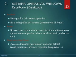  Escritorio
 Parte gráfica del sistema operativo
 Es la raíz gráfica del sistema (siempre está al fondo)
 Iconos
 Se usan para representar accesos directos a información o
aplicaciones (se pueden colocar en el escritorio, en barras,
etc.)
 Menú Inicio (Start Menu)
 Acceso a todos los programas y opciones del SO
(configuraciones, archivos recientes, búsquedas, ...)
23
2. SISTEMA OPERATIVO. WINDOWS
Escritorio (Desktop)
Edopena 23
 