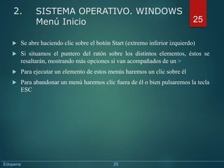  Se abre haciendo clic sobre el botón Start (extremo inferior izquierdo)
 Si situamos el puntero del ratón sobre los distintos elementos, éstos se
resaltarán, mostrando más opciones si van acompañados de un >
 Para ejecutar un elemento de estos menús haremos un clic sobre él
 Para abandonar un menú haremos clic fuera de él o bien pulsaremos la tecla
ESC
25
2. SISTEMA OPERATIVO. WINDOWS
Menú Inicio
Edopena 25
 