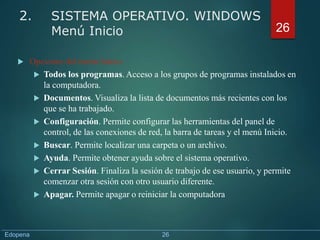  Opciones del menú Inicio:
 Todos los programas. Acceso a los grupos de programas instalados en
la computadora.
 Documentos. Visualiza la lista de documentos más recientes con los
que se ha trabajado.
 Configuración. Permite configurar las herramientas del panel de
control, de las conexiones de red, la barra de tareas y el menú Inicio.
 Buscar. Permite localizar una carpeta o un archivo.
 Ayuda. Permite obtener ayuda sobre el sistema operativo.
 Cerrar Sesión. Finaliza la sesión de trabajo de ese usuario, y permite
comenzar otra sesión con otro usuario diferente.
 Apagar. Permite apagar o reiniciar la computadora
26
2. SISTEMA OPERATIVO. WINDOWS
Menú Inicio
Edopena 26
 