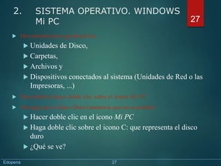  Herramienta para gestionar las:
 Unidades de Disco,
 Carpetas,
 Archivos y
 Dispositivos conectados al sistema (Unidades de Red o las
Impresoras, ...)
 Para abrirlos hacer doble clic sobre el icono Mi PC
 Navegar por el disco Duro (memoria que no se pierde):
 Hacer doble clic en el icono Mi PC
 Haga doble clic sobre el icono C: que representa el disco
duro
 ¿Qué se ve?
27
2. SISTEMA OPERATIVO. WINDOWS
Mi PC
Edopena 27
 