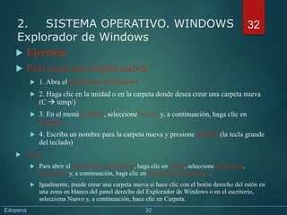  Ejercicio
 Para crear una carpeta nueva:
 1. Abra el Explorador de Windows
 2. Haga clic en la unidad o en la carpeta donde desea crear una carpeta nueva
(C  temp/)
 3. En el menú Archivo, seleccione Nuevo y, a continuación, haga clic en
Carpeta
 4. Escriba un nombre para la carpeta nueva y presione INTRO (la tecla grande
del teclado)
 Nota:
 Para abrir el Explorador de Windows, haga clic en Inicio, seleccione Programas,
Accesorios y, a continuación, haga clic en Explorador de Windows.
 Igualmente, puede crear una carpeta nueva si hace clic con el botón derecho del ratón en
una zona en blanco del panel derecho del Explorador de Windows o en el escritorio,
selecciona Nuevo y, a continuación, hace clic en Carpeta.
32
2. SISTEMA OPERATIVO. WINDOWS
Explorador de Windows
Edopena 32
 