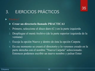 3. EJERCICIOS PRÁCTICOS
 Práctica 2
 Crear un directorio llamado PRACTICA1
1. Primero, seleccione el disco duro (C:) en la parte izquierda
2. Despliegue el menú Archivo (de la parte superior izquierda de la
ventana)
3. Escoja la opción Nuevo y dentro de ésta la opción Carpeta
4. En ese momento se creará el directorio y lo veremos creado en la
parte derecha con el nombre ”Nueva Carpeta” seleccionado.
Entonces podemos escribir un nuevo nombre y pulsar Enter
35
Edopena 35
 