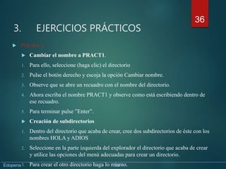 3. EJERCICIOS PRÁCTICOS
 Práctica 3
 Cambiar el nombre a PRACT1.
1. Para ello, seleccione (haga clic) el directorio
2. Pulse el botón derecho y escoja la opción Cambiar nombre.
3. Observe que se abre un recuadro con el nombre del directorio.
4. Ahora escriba el nombre PRACT1 y observe como está escribiendo dentro de
ese recuadro.
5. Para terminar pulse ”Enter”.
 Creación de subdirectorios
1. Dentro del directorio que acaba de crear, cree dos subdirectorios de éste con los
nombres HOLA y ADIOS
2. Seleccione en la parte izquierda del explorador el directorio que acaba de crear
y utilice las opciones del menú adecuadas para crear un directorio.
3. Para crear el otro directorio haga lo mismo.
36
Edopena 36
 