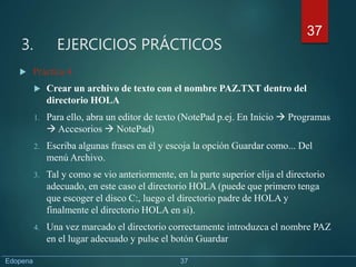 3. EJERCICIOS PRÁCTICOS
 Práctica 4
 Crear un archivo de texto con el nombre PAZ.TXT dentro del
directorio HOLA
1. Para ello, abra un editor de texto (NotePad p.ej. En Inicio  Programas
 Accesorios  NotePad)
2. Escriba algunas frases en él y escoja la opción Guardar como... Del
menú Archivo.
3. Tal y como se vio anteriormente, en la parte superior elija el directorio
adecuado, en este caso el directorio HOLA (puede que primero tenga
que escoger el disco C:, luego el directorio padre de HOLA y
finalmente el directorio HOLA en sí).
4. Una vez marcado el directorio correctamente introduzca el nombre PAZ
en el lugar adecuado y pulse el botón Guardar
37
Edopena 37
 