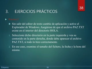 3. EJERCICIOS PRÁCTICOS
 Práctica 5
 Sin salir del editor de texto cambie de aplicación y active el
Explorador de Windows. Asegúrese de que el archivo PAZ.TXT
existe en el interior del directorio HOLA.
1. Seleccione dicho directorio en la parte izquierda y vea su
contenido en la parte derecha, donde debe aparecer el archivo
PAZ.TXT, si todo lo hizo correctamente.
2. En ese caso, examine el tamaño del fichero, la fecha y la hora del
mismo.
38
Edopena 38
 