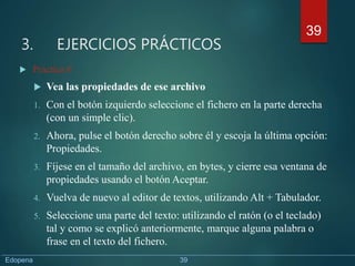 3. EJERCICIOS PRÁCTICOS
 Práctica 6
 Vea las propiedades de ese archivo
1. Con el botón izquierdo seleccione el fichero en la parte derecha
(con un simple clic).
2. Ahora, pulse el botón derecho sobre él y escoja la última opción:
Propiedades.
3. Fíjese en el tamaño del archivo, en bytes, y cierre esa ventana de
propiedades usando el botón Aceptar.
4. Vuelva de nuevo al editor de textos, utilizando Alt + Tabulador.
5. Seleccione una parte del texto: utilizando el ratón (o el teclado)
tal y como se explicó anteriormente, marque alguna palabra o
frase en el texto del fichero.
39
Edopena 39
 