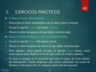 3. EJERCICIOS PRÁCTICOS
 Cortar el texto seleccionado
1. Seleccione el texto arrastrando con el ratón sobre el mismo
2. Escoja la opción Cortar del menú Edición
3. Observe cómo desaparece lo que había seleccionado.
 Pegar el texto múltiples veces en distintos sitios
1. Escoja la opción Pegar del mismo menú
2. Observe cómo recupera de nuevo lo que había seleccionado.
3. Pero además, ahora puede escoger la opción Pegar tantas veces
como quiera para duplicar el texto que cortó en el paso anterior.
4. El texto se pegará en la posición que esté el cursor de texto dentro
del documento. Puede desplazar este cursor utilizando las teclas de
flechas (o haciendo clic en cualquier parte del documento).
40
Edopena 40
 
