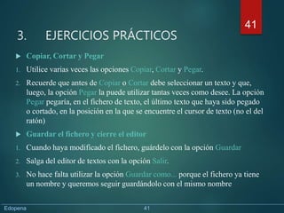 3. EJERCICIOS PRÁCTICOS
 Copiar, Cortar y Pegar
1. Utilice varias veces las opciones Copiar, Cortar y Pegar.
2. Recuerde que antes de Copiar o Cortar debe seleccionar un texto y que,
luego, la opción Pegar la puede utilizar tantas veces como desee. La opción
Pegar pegaría, en el fichero de texto, el último texto que haya sido pegado
o cortado, en la posición en la que se encuentre el cursor de texto (no el del
ratón)
 Guardar el fichero y cierre el editor
1. Cuando haya modificado el fichero, guárdelo con la opción Guardar
2. Salga del editor de textos con la opción Salir.
3. No hace falta utilizar la opción Guardar como... porque el fichero ya tiene
un nombre y queremos seguir guardándolo con el mismo nombre
41
Edopena 41
 