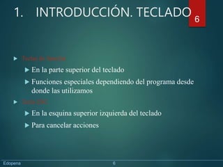 1. INTRODUCCIÓN. TECLADO
 Teclas de función
 En la parte superior del teclado
 Funciones especiales dependiendo del programa desde
donde las utilizamos
 Tecla ESC
 En la esquina superior izquierda del teclado
 Para cancelar acciones
6
Edopena 6
 