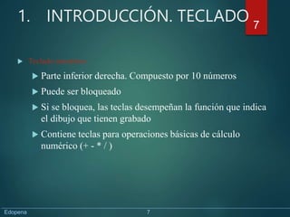 1. INTRODUCCIÓN. TECLADO
 Teclado numérico
 Parte inferior derecha. Compuesto por 10 números
 Puede ser bloqueado
 Si se bloquea, las teclas desempeñan la función que indica
el dibujo que tienen grabado
 Contiene teclas para operaciones básicas de cálculo
numérico (+ - * / )
7
Edopena 7
 