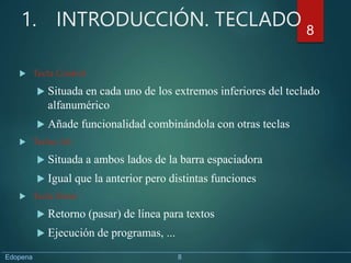 1. INTRODUCCIÓN. TECLADO
 Tecla Control
 Situada en cada uno de los extremos inferiores del teclado
alfanumérico
 Añade funcionalidad combinándola con otras teclas
 Teclas Alt
 Situada a ambos lados de la barra espaciadora
 Igual que la anterior pero distintas funciones
 Tecla Enter
 Retorno (pasar) de línea para textos
 Ejecución de programas, ...
8
Edopena 8
 