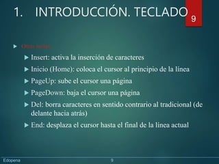 1. INTRODUCCIÓN. TECLADO
 Otras teclas:
 Insert: activa la inserción de caracteres
 Inicio (Home): coloca el cursor al principio de la línea
 PageUp: sube el cursor una página
 PageDown: baja el cursor una página
 Del: borra caracteres en sentido contrario al tradicional (de
delante hacia atrás)
 End: desplaza el cursor hasta el final de la línea actual
9
Edopena 9
 