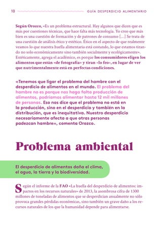 10 guía desperdicio alimentario
Problema ético
Según Orozco, «Es un problema estructural. Hay algunos que dicen que es
más por cuestiones técnicas, que hace falta más tecnología. Yo creo que más
bien es una cuestión de formación y de patrones de consumo […] Se trata de
una cuestión de análisis ético y estético. Ético en el aspecto de que realmente
veamos lo que nuestra huella alimentaria está costando, lo que estamos tiran-
do no solo económicamente sino también socialmente y ecológicamente».
Estéticamente, agrega el académico, es porque los consumidores eligen los
alimentos que están «de fotografía» y tiran «lo feo», en lugar de ver
que nutrimentalmente está en perfectas condiciones.
Según el informe de la FAO «La huella del desperdicio de alimentos: im-
pactos en los recursos naturales» de 2013, la asombrosa cifra de 1300
millones de toneladas de alimentos que se desperdician anualmente no sólo
provoca grandes pérdidas económicas, sino también un grave daño a los re-
cursos naturales de los que la humanidad depende para alimentarse.
«Tenemos que ligar el problema del hambre con el
desperdicio de alimentos en el mundo. El problema del
hambre no es porque nos haga falta producción de
alimentos, podríamos alimentar hasta 12 mil millones
de personas. Eso nos dice que el problema no está en
la producción, sino en el desperdicio y también en la
distribución, que es inequitativa. Nuestro desperdicio
necesariamente afecta a que otras personas
padezcan hambre», comenta Orozco.
Problema ambiental
El desperdicio de alimentos daña el clima,
el agua, la tierra y la biodiversidad.
 