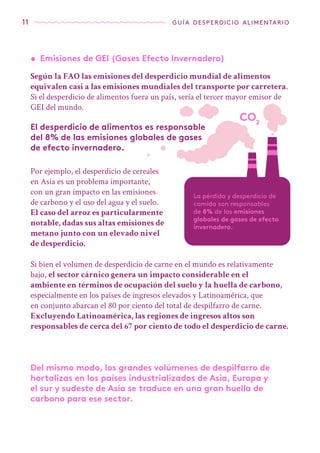 CO2
11 guía desperdicio alimentario
El desperdicio de alimentos es responsable
del 8% de las emisiones globales de gases
de efecto invernadero.
Según la FAO las emisiones del desperdicio mundial de alimentos
equivalen casi a las emisiones mundiales del transporte por carretera.
Si el desperdicio de alimentos fuera un país, sería el tercer mayor emisor de
GEI del mundo.
•	 Emisiones de GEI (Gases Efecto Invernadero)
Por ejemplo, el desperdicio de cereales
en Asia es un problema importante,
con un gran impacto en las emisiones
de carbono y el uso del agua y el suelo.
El caso del arroz es particularmente
notable, dadas sus altas emisiones de
metano junto con un elevado nivel
de desperdicio.
La pérdida y desperdicio de
comida son responsables
de 8% de las emisiones
globales de gases de efecto
invernadero.
Si bien el volumen de desperdicio de carne en el mundo es relativamente
bajo, el sector cárnico genera un impacto considerable en el
ambiente en términos de ocupación del suelo y la huella de carbono,
especialmente en los países de ingresos elevados y Latinoamérica, que
en conjunto abarcan el 80 por ciento del total de despilfarro de carne.
Excluyendo Latinoamérica, las regiones de ingresos altos son
responsables de cerca del 67 por ciento de todo el desperdicio de carne.
Del mismo modo, los grandes volúmenes de despilfarro de
hortalizas en los países industrializados de Asia, Europa y
el sur y sudeste de Asia se traduce en una gran huella de
carbono para ese sector.
 