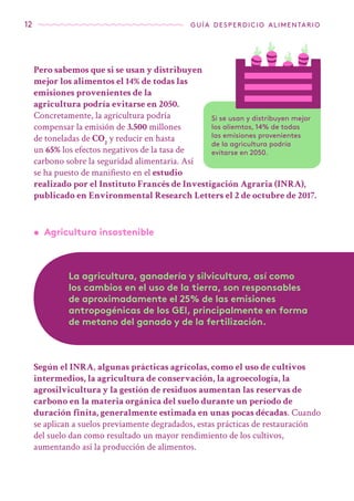 12 guía desperdicio alimentario
Pero sabemos que si se usan y distribuyen
mejor los alimentos el 14% de todas las
emisiones provenientes de la
agricultura podría evitarse en 2050.
Concretamente, la agricultura podría
compensar la emisión de 3.500 millones
de toneladas de CO2
y reducir en hasta
un 65% los efectos negativos de la tasa de
carbono sobre la seguridad alimentaria. Así
se ha puesto de manifiesto en el estudio
realizado por el Instituto Francés de Investigación Agraria (INRA),
publicado en Environmental Research Letters el 2 de octubre de 2017.
Si se usan y distribuyen mejor
los aliemtos, 14% de todas
las emisiones provenientes
de la agricultura podría
evitarse en 2050.
•	 Agricultura insostenible
La agricultura, ganadería y silvicultura, así como
los cambios en el uso de la tierra, son responsables
de aproximadamente el 25% de las emisiones
antropogénicas de los GEI, principalmente en forma
de metano del ganado y de la fertilización.
Según el INRA, algunas prácticas agrícolas, como el uso de cultivos
intermedios, la agricultura de conservación, la agroecología, la
agrosilvicultura y la gestión de residuos aumentan las reservas de
carbono en la materia orgánica del suelo durante un período de
duración finita, generalmente estimada en unas pocas décadas. Cuando
se aplican a suelos previamente degradados, estas prácticas de restauración
del suelo dan como resultado un mayor rendimiento de los cultivos,
aumentando así la producción de alimentos.
 