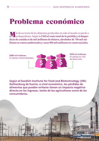 15 guía desperdicio alimentario
Problema económico
Más de un tercio de los alimentos producidos en todo el mundo se pierde o
se desperdician. Según la FAO el costo total de la pérdida y el desper-
dicio de comida es de mil millones de dólares, alrededor de 700 mil mi-
llones en costos ambientales y unos 900 mil millones en costos sociales.
$680 mil millones
en países industrializados.
$310 mil millones
en paises en vías
de desarrollo.
Según el Swedish Institute for Food and Biotechnology (SIK)
Gothenburg de Suecia, a nivel económico, las pérdidas de
alimentos que pueden evitarse tienen un impacto negativo
directo en los ingresos, tanto de los agricultores como de los
consumidores.
 