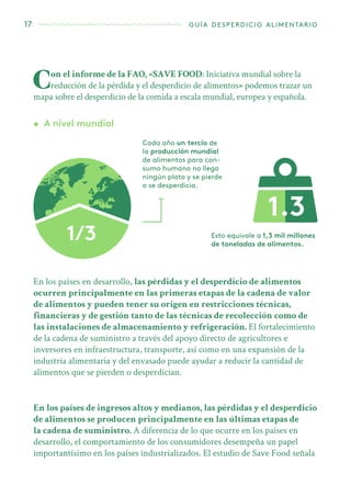 17 guía desperdicio alimentario
Con el informe de la FAO, «SAVE FOOD: Iniciativa mundial sobre la
reducción de la pérdida y el desperdicio de alimentos» podemos trazar un
mapa sobre el desperdicio de la comida a escala mundial, europea y española.
•	 A nivel mundial
Cada año un tercio de
la producción mundial
de alimentos para con-
sumo humano no llega
ningún plato y se pierde
o se desperdicia.
Esto equivale a 1,3 mil millones
de toneladas de alimentos.
En los países en desarrollo, las pérdidas y el desperdicio de alimentos
ocurren principalmente en las primeras etapas de la cadena de valor
de alimentos y pueden tener su origen en restricciones técnicas,
financieras y de gestión tanto de las técnicas de recolección como de
las instalaciones de almacenamiento y refrigeración. El fortalecimiento
de la cadena de suministro a través del apoyo directo de agricultores e
inversores en infraestructura, transporte, así como en una expansión de la
industria alimentaria y del envasado puede ayudar a reducir la cantidad de
alimentos que se pierden o desperdician.
En los países de ingresos altos y medianos, las pérdidas y el desperdicio
de alimentos se producen principalmente en las últimas etapas de
la cadena de suministro. A diferencia de lo que ocurre en los países en
desarrollo, el comportamiento de los consumidores desempeña un papel
importantísimo en los países industrializados. El estudio de Save Food señala
 