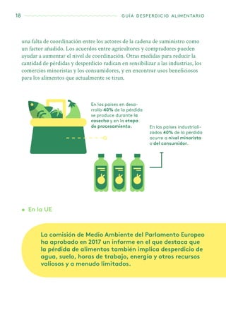18 guía desperdicio alimentario
En los países en desa-
rrollo 40% de la pérdida
se produce durante la
cosecha y en la etapa
de procesamiento. En los países industriali-
zados 40% de la pérdida
ocurre a nivel minorista
o del consumidor.
una falta de coordinación entre los actores de la cadena de suministro como
un factor añadido. Los acuerdos entre agricultores y compradores pueden
ayudar a aumentar el nivel de coordinación. Otras medidas para reducir la
cantidad de pérdidas y desperdicio radican en sensibilizar a las industrias, los
comercios minoristas y los consumidores, y en encontrar usos beneficiosos
para los alimentos que actualmente se tiran.
•	 En la UE
La comisión de Medio Ambiente del Parlamento Europeo
ha aprobado en 2017 un informe en el que destaca que
la pérdida de alimentos también implica desperdicio de
agua, suelo, horas de trabajo, energía y otros recursos
valiosos y a menudo limitados.
 