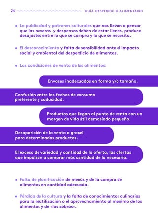 24 guía desperdicio alimentario
•	 La publicidad y patrones culturales que nos llevan a pensar
que las neveras y despensas deben de estar llenas, produce
desajustes entre lo que se compra y lo que se necesita.
•	 El desconocimiento y falta de sensibilidad ante el impacto
social y ambiental del desperdicio de alimentos.
•	 Falta de planificación de menús y de la compra de
alimentos en cantidad adecuada.
•	 Pérdida de la cultura y la falta de conocimientos culinarios
para la reutilización o el aprovechamiento al máximo de los
alimentos y de «las sobras».
•	 Las condiciones de venta de los alimentos:
Envases inadecuados en forma y/o tamaño.
Confusión entre las fechas de consumo
preferente y caducidad.
El exceso de variedad y cantidad de la oferta, las ofertas
que impulsan a comprar más cantidad de la necesaria.
Productos que llegan al punto de venta con un
margen de vida útil demasiado pequeño.
Desaparición de la venta a granel
para determinados productos.
 