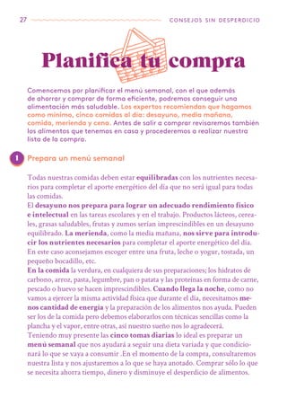 27 consejos sin desperdicio
Comencemos por planificar el menú semanal, con el que además
de ahorrar y comprar de forma eficiente, podremos conseguir una
alimentación más saludable. Los expertos recomiendan que hagamos
como mínimo, cinco comidas al día: desayuno, media mañana,
comida, merienda y cena. Antes de salir a comprar revisaremos también
los alimentos que tenemos en casa y procederemos a realizar nuestra
lista de la compra.
Todas nuestras comidas deben estar equilibradas con los nutrientes necesa-
rios para completar el aporte energético del día que no será igual para todas
las comidas.
El desayuno nos prepara para lograr un adecuado rendimiento físico
e intelectual en las tareas escolares y en el trabajo. Productos lácteos, cerea-
les, grasas saludables, frutas y zumos serían imprescindibles en un desayuno
equilibrado. La merienda, como la media mañana, nos sirve para introdu-
cir los nutrientes necesarios para completar el aporte energético del día.
En este caso aconsejamos escoger entre una fruta, leche o yogur, tostada, un
pequeño bocadillo, etc.
En la comida la verdura, en cualquiera de sus preparaciones; los hidratos de
carbono, arroz, pasta, legumbre, pan o patata y las proteínas en forma de carne,
pescado o huevo se hacen imprescindibles. Cuando llega la noche, como no
vamos a ejercer la misma actividad física que durante el día, necesitamos me-
nos cantidad de energía y la preparación de los alimentos nos ayuda. Pueden
ser los de la comida pero debemos elaborarlos con técnicas sencillas como la
plancha y el vapor, entre otras, así nuestro sueño nos lo agradecerá.
Teniendo muy presente las cinco tomas diarias lo ideal es preparar un
menú semanal que nos ayudará a seguir una dieta variada y que condicio-
nará lo que se vaya a consumir .En el momento de la compra, consultaremos
nuestra lista y nos ajustaremos a lo que se haya anotado. Comprar sólo lo que
se necesita ahorra tiempo, dinero y disminuye el desperdicio de alimentos.
Planifica tu compra
Prepara un menú semanal1
 