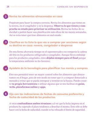 28 consejos sin desperdicio
2
3
4
5
Revisa los alimentos almacenados en casa
Prepárate para hacer la compra correcta. Revisa los alimentos que tienes en
la nevera, en el congelador y en la despensa. Observa lo que tienes y com-
prueba su estado para priorizar su utilización. Revisa las fechas de ca-
ducidad y podrás hacer una planificación más eficaz de tus menús semanales.
Así se evita tener que tirar alimentos en mal estado.
Clasifica en tu lista lo que vas a comprar por secciones según
su destino en casa: nevera, congelador o despensa
De esta forma ahorrarás tiempo en el supermercado y no romperás la cadena
del frío en los productos refrigerados y congelados. Aunque lleves embalaje
para los productos congelados, estos déjalos siempre para el final porque
la temperatura ambiente no les favorece.
Ayúdate de la tecnología para planificar tus menús y compras
Esto nos permitirá tener un mayor control sobre los alimentos que almace-
namos en el hogar, para de este modo no tener que ir a comprar demasiado a
menudo y evitar que se pueda estropear y termine en la basura. Puedes crear-
te tu propia herramienta o utilizar algunas que se nos facilitan en guías,
webs, plataformas online y apps.
Ojo con las indicaciones de fechas de consumo preferente y
fecha de caducidad de los productos
A veces confundimos ambos términos y al ver que la fecha impresa en el
producto ha superado el plazo tendemos a desechar el mismo. Esto sólo se debe
hacer con la fecha de caducidad, cuando se ha rebasado el límite de seguridad.
 