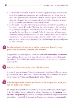 29 consejos sin desperdicio
»» La fecha de caducidad marca el momento a partir del cual los alimentos
no se deberían de consumir dado que pueden suponer un riesgo para la
salud. Hay que asegurarse mediante nuestros sentidos que el color, olor y
sabor no estén deteriorados. Se recomienda especialmente respetar estas
fechas en productos como carne, pescado y huevos.
»» La fecha de consumo preferente, es una fecha orientativa que indica el
momento a partir del cual el fabricante de un determinado alimento deja
de garantizar que algunas características como el olor, el sabor o la textu-
ra sean las óptimas. Una vez expira la fecha de consumo preferente estos
alimentos no se pueden comercializar, pero si comprobamos con nuestros
sentidos que sus características organolépticas (sabor, olor y color) son
correctos, su consumo no comporta ningún efecto negativo desde el punto
de vista sanitario.
En el establecimiento no te dejes tentar por las ofertas y
procura no hacer la compra con hambre
Si sigues este consejo llegarás a casa sólo con los alimentos que realmente
vas a utilizar. En el caso de la fruta y la verdura intenta comprarla por pie-
zas en lugar de embalada, de esta forma adquirirás exactamente la cantidad
que necesites.
Ajústate al presupuesto para alimentación
A pesar de las tentadoras ofertas, si compras más productos de los necesarios
y los acumulas, estos terminarán deteriorándose y convirtiéndose en desper-
dicio. Recuerda: Tirar comida equivale a tirar dinero.
Adquiere preferentemente alimentos de temporada y mejor si
son de producción local
De este modo se garantizan las condiciones óptimas de frescura, calidad y pos-
terior duración o conservación del producto. Decántate por las frutas y ver-
duras de temporada porque están en su mejor momento, sus precios son más
económicos y tu bolsillo lo agradecerá. Además con esta decisión apoyas a la
6
7
8
 