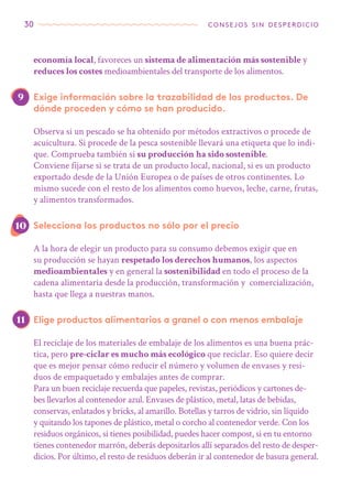 30 consejos sin desperdicio
economía local, favoreces un sistema de alimentación más sostenible y
reduces los costes medioambientales del transporte de los alimentos.
Exige información sobre la trazabilidad de los productos. De
dónde proceden y cómo se han producido.
Observa si un pescado se ha obtenido por métodos extractivos o procede de
acuicultura. Si procede de la pesca sostenible llevará una etiqueta que lo indi-
que. Comprueba también si su producción ha sido sostenible.
Conviene fijarse si se trata de un producto local, nacional, si es un producto
exportado desde de la Unión Europea o de países de otros continentes. Lo
mismo sucede con el resto de los alimentos como huevos, leche, carne, frutas,
y alimentos transformados.
Selecciona los productos no sólo por el precio
A la hora de elegir un producto para su consumo debemos exigir que en
su producción se hayan respetado los derechos humanos, los aspectos
medioambientales y en general la sostenibilidad en todo el proceso de la
cadena alimentaria desde la producción, transformación y comercialización,
hasta que llega a nuestras manos.
Elige productos alimentarios a granel o con menos embalaje
El reciclaje de los materiales de embalaje de los alimentos es una buena prác-
tica, pero pre-ciclar es mucho más ecológico que reciclar. Eso quiere decir
que es mejor pensar cómo reducir el número y volumen de envases y resi-
duos de empaquetado y embalajes antes de comprar.
Para un buen reciclaje recuerda que papeles, revistas, periódicos y cartones de-
bes llevarlos al contenedor azul. Envases de plástico, metal, latas de bebidas,
conservas, enlatados y bricks, al amarillo. Botellas y tarros de vidrio, sin líquido
y quitando los tapones de plástico, metal o corcho al contenedor verde. Con los
residuos orgánicos, si tienes posibilidad, puedes hacer compost, si en tu entorno
tienes contenedor marrón, deberás depositarlos allí separados del resto de desper-
dicios. Por último, el resto de residuos deberán ir al contenedor de basura general.
9
10
11
 