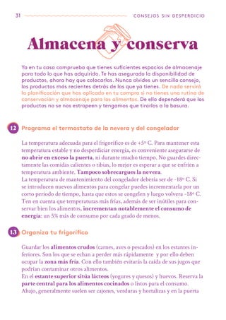 31 consejos sin desperdicio
Ya en tu casa comprueba que tienes suficientes espacios de almacenaje
para todo lo que has adquirido. Te has asegurado la disponibilidad de
productos, ahora hay que colocarlos. Nunca olvides un sencillo consejo,
los productos más recientes detrás de los que ya tienes. De nada servirá
la planificación que has aplicado en tu compra si no tienes una rutina de
conservación y almacenaje para los alimentos. De ello dependerá que los
productos no se nos estropeen y tengamos que tirarlos a la basura.
Almacena y conserva
Programa el termostato de la nevera y del congelador
La temperatura adecuada para el frigorífico es de +5º C. Para mantener esta
temperatura estable y no desperdiciar energía, es conveniente asegurarse de
no abrir en exceso la puerta, ni durante mucho tiempo. No guardes direc-
tamente las comidas calientes o tibias, lo mejor es esperar a que se enfríen a
temperatura ambiente. Tampoco sobrecargues la nevera.
La temperatura de mantenimiento del congelador debería ser de -18º C. Si
se introducen nuevos alimentos para congelar puedes incrementarla por un
corto periodo de tiempo, hasta que estos se congelen y luego volvera -18º C.
Ten en cuenta que temperaturas más frías, además de ser inútiles para con-
servar bien los alimentos, incrementan notablemente el consumo de
energía: un 5% más de consumo por cada grado de menos.
Organiza tu frigorífico
Guardar los alimentos crudos (carnes, aves o pescados) en los estantes in-
feriores. Son los que se echan a perder más rápidamente y por ello deben
ocupar la zona más fría. Con ello también evitarás la caída de sus jugos que
podrían contaminar otros alimentos.
En el estante superior sitúa lácteos (yogures y quesos) y huevos. Reserva la
parte central para los alimentos cocinados o listos para el consumo.
Abajo, generalmente suelen ser cajones, verduras y hortalizas y en la puerta
12
13
 