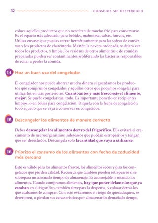 32 consejos sin desperdicio
coloca aquellos productos que no necesitan de mucho frío para conservarse.
Es el espacio más adecuado para bebidas, mahonesa, salsas, huevos, etc.
Utiliza envases que puedas cerrar herméticamente para las sobras de conser-
vas y los productos de charcutería. Mantén la nevera ordenada, te dejará ver
todos los productos, y limpia, los residuos de otros alimentos o de comidas
preparadas pueden ser contaminantes proliferando las bacterias responsables
de echar a perder la comida.
Haz un buen uso del congelador
El congelador nos puede ahorrar mucho dinero si guardamos los produc-
tos que compramos congelados y aquellos otros que podemos congelar para
utilizarlos en días posteriores. Cuanto antes y más fresco esté el alimento,
mejor. Se puede congelar casi todo. Es importante ponerlo en recipientes
limpios, o en bolsas para congelación. Etiqueta con la fecha de congelación
todo aquello que se vaya a conservar en congelador.
Descongelar los alimentos de manera correcta
Debes descongelar los alimentos dentro del frigorífico. Ello evitará el cre-
cimiento de microorganismos indeseados que puedan estropearlos y tengan
que ser desechados. Descongela solo la cantidad que vaya a utilizarse.
Prioriza el consumo de los alimentos con fecha de caducidad
más cercana
Esto es válido para los alimentos frescos, los alimentos secos y para los con-
gelados que pierden calidad. Recuerda que también pueden estropearse si se
sobrepasa un adecuado tiempo de almacenaje. Es aconsejable ir rotando los
alimentos. Cuando compramos alimentos, hay que poner delante los que ya
estaban en el frigorífico, también sirve para la despensa, y colocar detrás los
que acabamos de comprar. Con esto evitaremos el riesgo de que caduquen, se
deterioren, o pierdan sus características por almacenarlos demasiado tiempo.
16
15
14
 