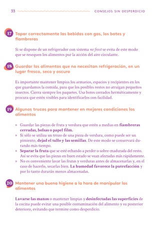 33 consejos sin desperdicio
Tapar correctamente las bebidas con gas, los botes y
fiambreras
Si se dispone de un refrigerador con sistema no frost se evita de este modo
que se resequen los alimentos por la acción del aire circulante.
Guardar los alimentos que no necesitan refrigeración, en un
lugar fresco, seco y oscuro
Es importante mantener limpios los armarios, espacios y recipientes en los
que guardamos la comida, para que los posibles restos no atraigan pequeños
insectos. Cierra siempre los paquetes. Usa botes cerrados herméticamente y
procura que estén visibles para identificarlos con facilidad.
Algunos trucos para mantener en mejores condiciones los
alimentos
»» Guardar las piezas de fruta y verdura que estén a medias en fiambreras
cerradas, bolsas o papel film.
»» Si sólo se utiliza un trozo de una pieza de verdura, como puede ser un
pimiento, dejad el tallo y las semillas. De este modo se conservará du-
rando más tiempo.
»» Separar la fruta que se esté echando a perder o sobre-madurada del resto.
Así se evita que las piezas en buen estado se vean afectadas más rápidamente.
»» No es conveniente lavar las frutas y verduras antes de almacenarlas y, en el
caso de hacerlo, secarlas bien. La humedad favorece la putrefacción y
por lo tanto durarán menos almacenadas.
Mantener una buena higiene a la hora de manipular los
alimentos
Lavarse las manos o mantener limpias y desinfectadas las superficies de
la cocina puede evitar una posible contaminación del alimento y su posterior
deterioro, evitando que termine como desperdicio.
20
19
17
18
 