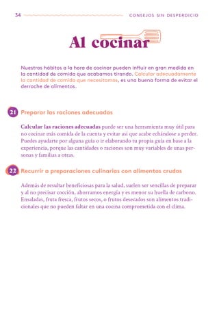 34 consejos sin desperdicio
Preparar las raciones adecuadas
Calcular las raciones adecuadas puede ser una herramienta muy útil para
no cocinar más comida de la cuenta y evitar así que acabe echándose a perder.
Puedes ayudarte por alguna guía o ir elaborando tu propia guía en base a la
experiencia, porque las cantidades o raciones son muy variables de unas per-
sonas y familias a otras.
Recurrir a preparaciones culinarias con alimentos crudos
Además de resultar beneficiosas para la salud, suelen ser sencillas de preparar
y al no precisar cocción, ahorramos energía y es menor su huella de carbono.
Ensaladas, fruta fresca, frutos secos, o frutos desecados son alimentos tradi-
cionales que no pueden faltar en una cocina comprometida con el clima.
Nuestros hábitos a la hora de cocinar pueden influir en gran medida en
la cantidad de comida que acabamos tirando. Calcular adecuadamente
la cantidad de comida que necesitamos, es una buena forma de evitar el
derroche de alimentos.
Al cocinar
21
22
 