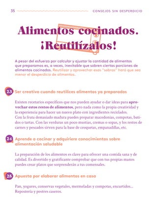 35 consejos sin desperdicio
Ser creativo cuando reutilices alimentos ya preparados
Existen recetarios específicos que nos pueden ayudar o dar ideas para apro-
vechar estos restos de alimentos, pero nada como la propia creatividad y
la experiencia para hacer un nuevo plato con ingredientes reciclados.
Con la fruta demasiado madura puedes preparar macedonias, compotas, bati-
dos o tartas. Con las verduras un poco mustias, cremas o sopas, y los restos de
carnes y pescados sirven para la base de croquetas, empanadillas, etc.
Aprende a cocinar y adquiriere conocimientos sobre
alimentación saludable
La preparación de los alimentos es clave para ofrecer una comida sana y de
calidad. Es divertido y gratificante comprobar que con tus propias manos
puedes crear platos que sorprenderán a tus comensales.
Apuesta por elaborar alimentos en casa
Pan, yogures, conservas vegetales, mermeladas y compotas, encurtidos...
Repostería y postres caseros.
A pesar del esfuerzo por calcular y ajustar la cantidad de alimentos
que preparamos es, a veces, inevitable que sobren ciertas porciones de
alimentos cocinados. Reutilizar y aprovechar esas “sobras” hará que sea
menor el desperdicio de alimentos.
Alimentos cocinados.
¡Reutilízalos!
25
24
23
 