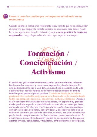36 consejos sin desperdicio
Llevar a casa la comida que no hayamos terminado en un
restaurante
Cuando salimos a comer a un restaurante y hay comida que no se acaba, pedir
al camarero que prepare la comida sobrante en un envase para llevar. No de-
bería dar apuro, sino todo lo contrario, ya que es una práctica de consumo
responsable. Luego deposítala en la nevera para que no se estropee.
El activismo gastronómico suena extraño, pero en realidad lo hemos
hecho mucho, nosotros y nuestros antepasados, desde siempre. Es
una dedicación intensa a una determinada línea de acción en la vida
y gracias a las redes sociales, esa línea de acción supera el ámbito
familiar para pasar al plano público. Cuando se habla de activismo
gastronómico, se habla de impulsar una forma de ver la comida desde
todas las perspectivas: social, económica, cultural, ecológica. Aunque
es un concepto más utilizado en otros países, en España hay grandes
chefs que luchan por la sostenibilidad como es el caso de Angel León,
conocido como “El chef del mar”, que durante años ha concienciado
a muchos colegas cocineros, consumidores y pescadores para que se
utilice en cocina el pescado de descarte, es decir, ese que se suele tirar
por la borda porque no entra en los patrones comerciales de venta. En
esta línea se encuentran también grupos de consumidores, blogueros
gastronómicos, agricultores, viticultores, ambientalistas y ecologistas.
Formación /
Concienciación /
Activismo
26
 