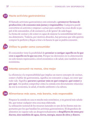 37 consejos sin desperdicio
Hazte activista gastronómico
El llamado activismo gastronómico está orientado a promover formas de
producción y de consumo más justas y responsables. Cualquiera puede
convertirse en activista y empezar a actuar para cambiar las cosas desde su pa-
pel: el de consumidor, el de cocinero/a, el de ‘gestor’ de cada hogar.
La forma de cocinar y de comer es capaz de mejorar la sostenibilidad del siste-
ma alimentario. Todavía, por motivos absurdos, hay personas que sólo quieren
comprar lo perfecto y llegan a tirar a la basura lo que se podría consumir.
Utiliza tu poder como consumidor
El consumidor tiene la posibilidad de premiar o castigar aquello en lo que
cree o aquello en lo que no cree. Porque tus decisiones en tu alimentación
no solo tienen repercusión a nivel económico o de salud, sino también en el
ecosistema.
Intenta consumir no menos, sino mejor
La eficiencia y la responsabilidad que implica un nuevo concepto de cocinar,
comer y hablar de gastronomía, significa no consumir a ciegas, no creer que
todo vale. Significa pararse a pensar más en qué comprar, qué comer y
por qué. Así podrás comprobar cómo la comida está directamente relaciona-
da con la economía, la salud, el medio ambiente o la cultura.
Alimentarse más sano, más barato, más responsable
Preparar la comida en casa es mucho más económico, y en general más saluda-
ble, que tomar cualquier otra cosa muy elaborada.
La utilización racional de los recursos naturales es uno de los frentes más im-
portantes por los que batallan los activistas gastronómicos. El desperdicio de
alimentos no supone solo un desaprovechamiento o despilfarro de estos pro-
ductos, sino también de agua, tierra, energía, mano de obra y dinero.
27
28
29
30
 