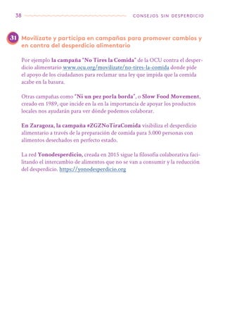38 consejos sin desperdicio
Movilízate y participa en campañas para promover cambios y
en contra del desperdicio alimentario
Por ejemplo la campaña “No Tires la Comida” de la OCU contra el desper-
dicio alimentario www.ocu.org/movilizate/no-tires-la-comida donde pide
el apoyo de los ciudadanos para reclamar una ley que impida que la comida
acabe en la basura.
Otras campañas como “Ni un pez porla borda”, o Slow Food Movement,
creado en 1989, que incide en la en la importancia de apoyar los productos
locales nos ayudarán para ver dónde podemos colaborar.
En Zaragoza, la campaña #ZGZNoTiraComida visibiliza el desperdicio
alimentario a través de la preparación de comida para 5.000 personas con
alimentos desechados en perfecto estado.
La red Yonodesperdicio, creada en 2015 sigue la filosofía colaborativa faci-
litando el intercambio de alimentos que no se van a consumir y la reducción
del desperdicio. https://yonodesperdicio.org
31
 